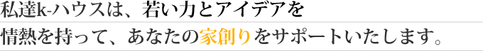 私達k-ハウスは、若い力とアイデアを
情熱を持って、あなたの家創りをサポートいたします。